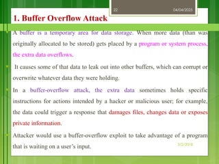04/04/2025
3/2/2018
22
1. Buffer Overflow Attack
♥ A buffer is a temporary area for data storage. When more data (than was
originally allocated to be stored) gets placed by a program or system process,
the extra data overflows.
♥ It causes some of that data to leak out into other buffers, which can corrupt or
overwrite whatever data they were holding.
♥ In a buffer-overflow attack, the extra data sometimes holds specific
instructions for actions intended by a hacker or malicious user; for example,
the data could trigger a response that damages files, changes data or exposes
private information.
♥ Attacker would use a buffer-overflow exploit to take advantage of a program
that is waiting on a user’s input.
 