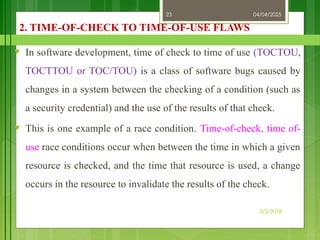 04/04/2025
3/2/2018
23
2. TIME-OF-CHECK TO TIME-OF-USE FLAWS
♥ In software development, time of check to time of use (TOCTOU,
TOCTTOU or TOC/TOU) is a class of software bugs caused by
changes in a system between the checking of a condition (such as
a security credential) and the use of the results of that check.
♥ This is one example of a race condition. Time-of-check, time of-
use race conditions occur when between the time in which a given
resource is checked, and the time that resource is used, a change
occurs in the resource to invalidate the results of the check.
 