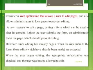 04/04/2025
3/2/2018
24
♥ Consider a Web application that allows a user to edit pages, and also
allows administrators to lock pages to prevent editing.
♥ A user requests to edit a page, getting a form which can be used to
alter its content. Before the user submits the form, an administrator
locks the page, which should prevent editing.
♥ However, since editing has already begun, when the user submits the
form, those edits (which have already been made) are accepted.
♥ When the user began editing, the appropriate authorization was
checked, and the user was indeed allowed to edit.
 