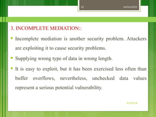 04/04/2025
3/2/2018
25
3. INCOMPLETE MEDIATION::
♥ Incomplete mediation is another security problem. Attackers
are exploiting it to cause security problems.
♥ Supplying wrong type of data in wrong length.
♥ It is easy to exploit, but it has been exercised less often than
buffer overflows, nevertheless, unchecked data values
represent a serious potential vulnerability.
 