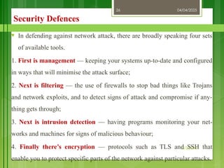 04/04/2025
3/2/2018
26
Security Defences
♥ In defending against network attack, there are broadly speaking four sets
of available tools.
1. First is management — keeping your systems up-to-date and configured
in ways that will minimise the attack surface;
2. Next is filtering — the use of firewalls to stop bad things like Trojans
and network exploits, and to detect signs of attack and compromise if any-
thing gets through;
3. Next is intrusion detection — having programs monitoring your net-
works and machines for signs of malicious behaviour;
4. Finally there’s encryption — protocols such as TLS and SSH that
enable you to protect specific parts of the network against particular attacks.
 