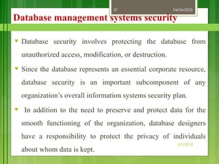 04/04/2025
3/2/2018
27
Database management systems security
♥ Database security involves protecting the database from
unauthorized access, modification, or destruction.
♥ Since the database represents an essential corporate resource,
database security is an important subcomponent of any
organization’s overall information systems security plan.
♥ In addition to the need to preserve and protect data for the
smooth functioning of the organization, database designers
have a responsibility to protect the privacy of individuals
about whom data is kept.
 
