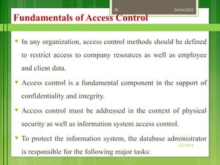 04/04/2025
3/2/2018
28
Fundamentals of Access Control
♥ In any organization, access control methods should be defined
to restrict access to company resources as well as employee
and client data.
♥ Access control is a fundamental component in the support of
confidentiality and integrity.
♥ Access control must be addressed in the context of physical
security as well as information system access control.
♥ To protect the information system, the database administrator
is responsible for the following major tasks:
 
