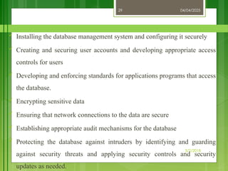 04/04/2025
3/2/2018
29
 Installing the database management system and configuring it securely
 Creating and securing user accounts and developing appropriate access
controls for users
 Developing and enforcing standards for applications programs that access
the database.
 Encrypting sensitive data
 Ensuring that network connections to the data are secure
 Establishing appropriate audit mechanisms for the database
 Protecting the database against intruders by identifying and guarding
against security threats and applying security controls and security
updates as needed.
 