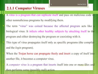04/04/2025
3/2/2018
3
2.1.1 Computer Viruses
♥ A virus is a program that can replicate itself and pass on malicious code to
other nonmalicious programs by modifying them.
♥ The term “virus” was coined because the affected program acts like a
biological virus: It infects other healthy subjects by attaching itself to the
program and either destroying the program or coexisting with it.
♥ This type of virus propagates itself only as specific programs (the compiler
and the login program).
♥ When the Trojan horse can propagate freely and insert a copy of itself into
another file, it becomes a computer virus.
♥ A computer virus is a program that inserts itself into one or more files and
then performs some (possibly null) action.
 