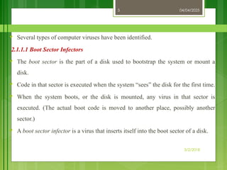 04/04/2025
3/2/2018
5
♥ Several types of computer viruses have been identified.
2.1.1.1 Boot Sector Infectors
♥ The boot sector is the part of a disk used to bootstrap the system or mount a
disk.
♥ Code in that sector is executed when the system “sees” the disk for the first time.
♥ When the system boots, or the disk is mounted, any virus in that sector is
executed. (The actual boot code is moved to another place, possibly another
sector.)
♥ A boot sector infector is a virus that inserts itself into the boot sector of a disk.
 