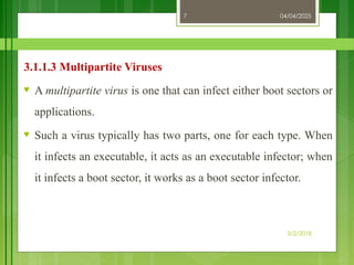 04/04/2025
3/2/2018
7
3.1.1.3 Multipartite Viruses
♥ A multipartite virus is one that can infect either boot sectors or
applications.
♥ Such a virus typically has two parts, one for each type. When
it infects an executable, it acts as an executable infector; when
it infects a boot sector, it works as a boot sector infector.
 