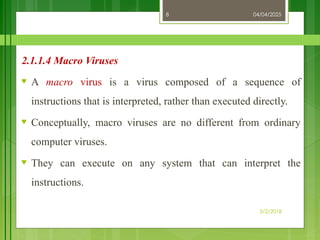 04/04/2025
3/2/2018
8
2.1.1.4 Macro Viruses
♥ A macro virus is a virus composed of a sequence of
instructions that is interpreted, rather than executed directly.
♥ Conceptually, macro viruses are no different from ordinary
computer viruses.
♥ They can execute on any system that can interpret the
instructions.
 