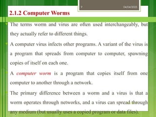 04/04/2025
3/2/2018
9
2.1.2 Computer Worms
♥ The terms worm and virus are often used interchangeably, but
they actually refer to different things.
♥ A computer virus infects other programs. A variant of the virus is
a program that spreads from computer to computer, spawning
copies of itself on each one.
♥ A computer worm is a program that copies itself from one
computer to another through a network.
♥ The primary difference between a worm and a virus is that a
worm operates through networks, and a virus can spread through
any medium (but usually uses a copied program or data files).
 