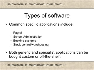 :::::11010101100101101010101010010110101010101011:::::
:::::11010101100101101010101010010110101010101011:::::
Types of software
• Common specific applications include:
– Payroll
– School Administration
– Booking systems
– Stock control/warehousing
• Both generic and specialist applications can be
bought custom or off-the-shelf.
 