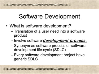 :::::11010101100101101010101010010110101010101011:::::
:::::11010101100101101010101010010110101010101011:::::
Software Development
• What is software development?
– Translation of a user need into a software
product
– Involve software development process.
– Synonym as software process or software
development life cycle (SDLC)
– Every software development project have
generic SDLC
 