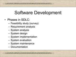 :::::11010101100101101010101010010110101010101011:::::
:::::11010101100101101010101010010110101010101011:::::
Software Development
• Phases in SDLC:
– Feasibility study (survey)
– Requirement analysis
– System analysis
– System design
– System implementation
– System evaluation
– System maintenance
– Documentation
 