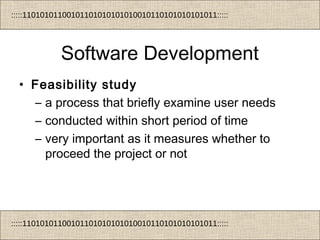 :::::11010101100101101010101010010110101010101011:::::
:::::11010101100101101010101010010110101010101011:::::
Software Development
• Feasibility study
– a process that briefly examine user needs
– conducted within short period of time
– very important as it measures whether to
proceed the project or not
 