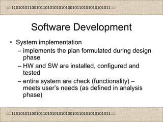 :::::11010101100101101010101010010110101010101011:::::
:::::11010101100101101010101010010110101010101011:::::
Software Development
• System implementation
– implements the plan formulated during design
phase
– HW and SW are installed, configured and
tested
– entire system are check (functionality) –
meets user’s needs (as defined in analysis
phase)
 
