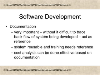 :::::11010101100101101010101010010110101010101011:::::
:::::11010101100101101010101010010110101010101011:::::
Software Development
• Documentation
– very important – without it difficult to trace
back flow of system being developed – act as
reference
– system reusable and training needs reference
– cost analysis can be done effective based on
documentation
 