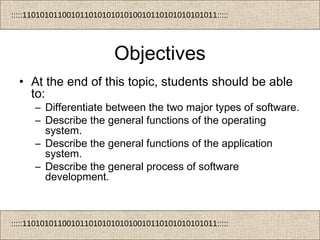 :::::11010101100101101010101010010110101010101011:::::
:::::11010101100101101010101010010110101010101011:::::
Objectives
• At the end of this topic, students should be able
to:
– Differentiate between the two major types of software.
– Describe the general functions of the operating
system.
– Describe the general functions of the application
system.
– Describe the general process of software
development.
 