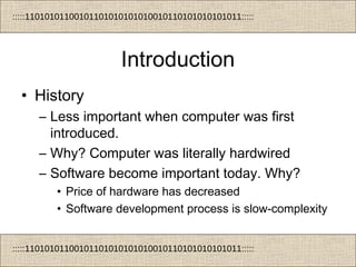 :::::11010101100101101010101010010110101010101011:::::
:::::11010101100101101010101010010110101010101011:::::
Introduction
• History
– Less important when computer was first
introduced.
– Why? Computer was literally hardwired
– Software become important today. Why?
• Price of hardware has decreased
• Software development process is slow-complexity
 