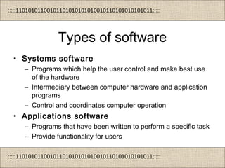 :::::11010101100101101010101010010110101010101011:::::
:::::11010101100101101010101010010110101010101011:::::
Types of software
• Systems software
– Programs which help the user control and make best use
of the hardware
– Intermediary between computer hardware and application
programs
– Control and coordinates computer operation
• Applications software
– Programs that have been written to perform a specific task
– Provide functionality for users
 