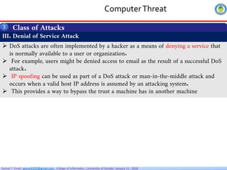 Getnet T. Email: getnet6202@gmail.com , College of Informatics , University of Gondar, January 11 , 2026
ComputerThreat
Class of Attacks
3
III. Denial of Service Attack
 DoS attacks are often implemented by a hacker as a means of denying a service that
is normally available to a user or organization.
 For example, users might be denied access to email as the result of a successful DoS
attack.
 IP spoofing can be used as part of a DoS attack or man-in-the-middle attack and
occurs when a valid host IP address is assumed by an attacking system.
 This provides a way to bypass the trust a machine has in another machine
 