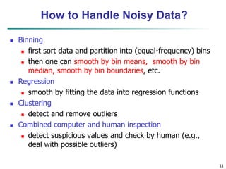 11
How to Handle Noisy Data?
 Binning
 first sort data and partition into (equal-frequency) bins
 then one can smooth by bin means, smooth by bin
median, smooth by bin boundaries, etc.
 Regression
 smooth by fitting the data into regression functions
 Clustering
 detect and remove outliers
 Combined computer and human inspection
 detect suspicious values and check by human (e.g.,
deal with possible outliers)
 