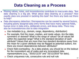 13
Data Cleaning as a Process
 Missing values, noise, and inconsistencies contribute to inaccurate data. “But
data cleaning is a big job. What about data cleaning as a process? How
exactly does one proceed in tackling this task? Are there any tools out there
to help?
 Data discrepancy detection: Discrepancies can be caused by several factors,
including poorly designed data entry forms that have many optional fields,
human error in data entry, deliberate errors, and decay data. There may
also be inconsistencies due to data integration
 Use metadata (e.g., domain, range, dependency, distribution)
 For example, find the mean, median, and mode values. Are the data
symmetric or skewed? What is the range of values? Do all values fall
within the expected range? What is the standard deviation of each
attribute? Values that are more than two standard deviations away from
the mean for a given attribute may be flagged as potential outliers. Are
there any known dependencies between attributes?
 Check field overloading : As a data analyst, you should be on the lookout
for the inconsistent use of codes and any inconsistent data
representations (e.g., “2010/12/25” and “25/12/2010” for date).
 Check uniqueness rule, consecutive rule and null rule
 