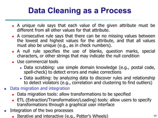  A unique rule says that each value of the given attribute must be
different from all other values for that attribute.
 A consecutive rule says that there can be no missing values between
the lowest and highest values for the attribute, and that all values
must also be unique (e.g., as in check numbers).
 A null rule specifies the use of blanks, question marks, special
characters, or other strings that may indicate the null condition
 Use commercial tools
 Data scrubbing: use simple domain knowledge (e.g., postal code,
spell-check) to detect errors and make corrections
 Data auditing: by analyzing data to discover rules and relationship
to detect violators (e.g., correlation and clustering to find outliers)
 Data migration and integration
 Data migration tools: allow transformations to be specified
 ETL (Extraction/Transformation/Loading) tools: allow users to specify
transformations through a graphical user interface
 Integration of the two processes
 Iterative and interactive (e.g., Potter’s Wheels) 14
Data Cleaning as a Process
 
