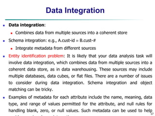 17
17
Data Integration
 Data integration:
 Combines data from multiple sources into a coherent store
 Schema integration: e.g., A.cust-id  B.cust-#
 Integrate metadata from different sources
 Entity identification problem: It is likely that your data analysis task will
involve data integration, which combines data from multiple sources into a
coherent data store, as in data warehousing. These sources may include
multiple databases, data cubes, or flat files. There are a number of issues
to consider during data integration. Schema integration and object
matching can be tricky.
 Examples of metadata for each attribute include the name, meaning, data
type, and range of values permitted for the attribute, and null rules for
handling blank, zero, or null values. Such metadata can be used to help
 