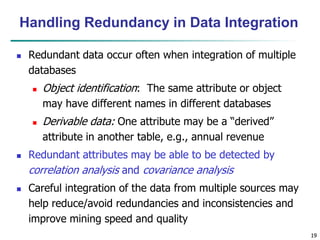 19
19
Handling Redundancy in Data Integration
 Redundant data occur often when integration of multiple
databases
 Object identification: The same attribute or object
may have different names in different databases
 Derivable data: One attribute may be a “derived”
attribute in another table, e.g., annual revenue
 Redundant attributes may be able to be detected by
correlation analysis and covariance analysis
 Careful integration of the data from multiple sources may
help reduce/avoid redundancies and inconsistencies and
improve mining speed and quality
 