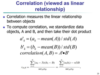 25
Correlation (viewed as linear
relationship)
 Correlation measures the linear relationship
between objects
 To compute correlation, we standardize data
objects, A and B, and then take their dot product
)
(
/
))
(
(
' A
std
A
mean
a
a k
k 

)
(
/
))
(
(
' B
std
B
mean
b
b k
k 

'
'
)
,
( B
A
B
A
n
correlatio 

 