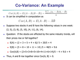 Co-Variance: An Example
 It can be simplified in computation as
 Suppose two stocks A and B have the following values in one week:
(2, 5), (3, 8), (5, 10), (4, 11), (6, 14).
 Question: If the stocks are affected by the same industry trends, will
their prices rise or fall together?
 E(A) = (2 + 3 + 5 + 4 + 6)/ 5 = 20/5 = 4
 E(B) = (5 + 8 + 10 + 11 + 14) /5 = 48/5 = 9.6
 Cov(A,B) = (2×5+3×8+5×10+4×11+6×14)/5 − 4 × 9.6 = 4
 Thus, A and B rise together since Cov(A, B) > 0.
 