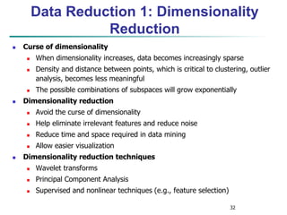 32
Data Reduction 1: Dimensionality
Reduction
 Curse of dimensionality
 When dimensionality increases, data becomes increasingly sparse
 Density and distance between points, which is critical to clustering, outlier
analysis, becomes less meaningful
 The possible combinations of subspaces will grow exponentially
 Dimensionality reduction
 Avoid the curse of dimensionality
 Help eliminate irrelevant features and reduce noise
 Reduce time and space required in data mining
 Allow easier visualization
 Dimensionality reduction techniques
 Wavelet transforms
 Principal Component Analysis
 Supervised and nonlinear techniques (e.g., feature selection)
 