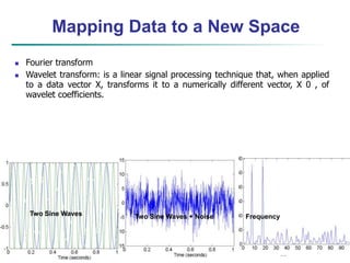 33
Mapping Data to a New Space
Two Sine Waves Two Sine Waves + Noise Frequency
 Fourier transform
 Wavelet transform: is a linear signal processing technique that, when applied
to a data vector X, transforms it to a numerically different vector, X 0 , of
wavelet coefficients.
 