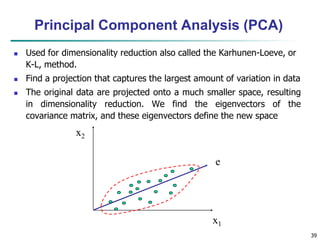 39
x2
x1
e
Principal Component Analysis (PCA)
 Used for dimensionality reduction also called the Karhunen-Loeve, or
K-L, method.
 Find a projection that captures the largest amount of variation in data
 The original data are projected onto a much smaller space, resulting
in dimensionality reduction. We find the eigenvectors of the
covariance matrix, and these eigenvectors define the new space
 