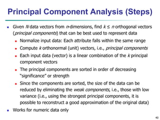 40
 Given N data vectors from n-dimensions, find k ≤ n orthogonal vectors
(principal components) that can be best used to represent data
 Normalize input data: Each attribute falls within the same range
 Compute k orthonormal (unit) vectors, i.e., principal components
 Each input data (vector) is a linear combination of the k principal
component vectors
 The principal components are sorted in order of decreasing
“significance” or strength
 Since the components are sorted, the size of the data can be
reduced by eliminating the weak components, i.e., those with low
variance (i.e., using the strongest principal components, it is
possible to reconstruct a good approximation of the original data)
 Works for numeric data only
Principal Component Analysis (Steps)
 