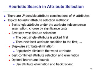 45
Heuristic Search in Attribute Selection
 There are 2d possible attribute combinations of d attributes
 Typical heuristic attribute selection methods:
 Best single attribute under the attribute independence
assumption: choose by significance tests
 Best step-wise feature selection:
 The best single-attribute is picked first
 Then next best attribute condition to the first, ...
 Step-wise attribute elimination:
 Repeatedly eliminate the worst attribute
 Best combined attribute selection and elimination
 Optimal branch and bound:
 Use attribute elimination and backtracking
 