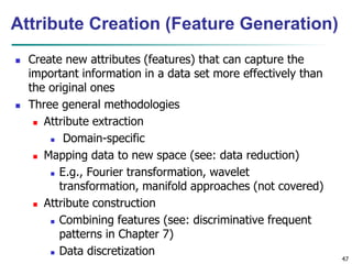 47
Attribute Creation (Feature Generation)
 Create new attributes (features) that can capture the
important information in a data set more effectively than
the original ones
 Three general methodologies
 Attribute extraction
 Domain-specific
 Mapping data to new space (see: data reduction)
 E.g., Fourier transformation, wavelet
transformation, manifold approaches (not covered)
 Attribute construction
 Combining features (see: discriminative frequent
patterns in Chapter 7)
 Data discretization
 