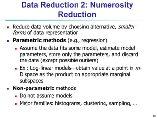 48
Data Reduction 2: Numerosity
Reduction
 Reduce data volume by choosing alternative, smaller
forms of data representation
 Parametric methods (e.g., regression)
 Assume the data fits some model, estimate model
parameters, store only the parameters, and discard
the data (except possible outliers)
 Ex.: Log-linear models—obtain value at a point in m-
D space as the product on appropriate marginal
subspaces
 Non-parametric methods
 Do not assume models
 Major families: histograms, clustering, sampling, …
 