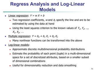 51
 Linear regression: Y = w X + b
 Two regression coefficients, w and b, specify the line and are to be
estimated by using the data at hand
 Using the least squares criterion to the known values of Y1, Y2, …,
X1, X2, ….
 Multiple regression: Y = b0 + b1 X1 + b2 X2
 Many nonlinear functions can be transformed into the above
 Log-linear models:
 Approximate discrete multidimensional probability distributions
 Estimate the probability of each point (tuple) in a multi-dimensional
space for a set of discretized attributes, based on a smaller subset
of dimensional combinations
 Useful for dimensionality reduction and data smoothing
Regress Analysis and Log-Linear
Models
 