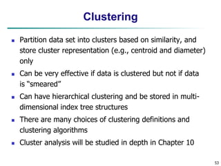 53
Clustering
 Partition data set into clusters based on similarity, and
store cluster representation (e.g., centroid and diameter)
only
 Can be very effective if data is clustered but not if data
is “smeared”
 Can have hierarchical clustering and be stored in multi-
dimensional index tree structures
 There are many choices of clustering definitions and
clustering algorithms
 Cluster analysis will be studied in depth in Chapter 10
 