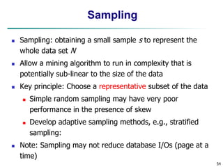 54
Sampling
 Sampling: obtaining a small sample s to represent the
whole data set N
 Allow a mining algorithm to run in complexity that is
potentially sub-linear to the size of the data
 Key principle: Choose a representative subset of the data
 Simple random sampling may have very poor
performance in the presence of skew
 Develop adaptive sampling methods, e.g., stratified
sampling:
 Note: Sampling may not reduce database I/Os (page at a
time)
 