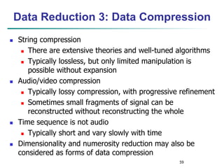 59
Data Reduction 3: Data Compression
 String compression
 There are extensive theories and well-tuned algorithms
 Typically lossless, but only limited manipulation is
possible without expansion
 Audio/video compression
 Typically lossy compression, with progressive refinement
 Sometimes small fragments of signal can be
reconstructed without reconstructing the whole
 Time sequence is not audio
 Typically short and vary slowly with time
 Dimensionality and numerosity reduction may also be
considered as forms of data compression
 
