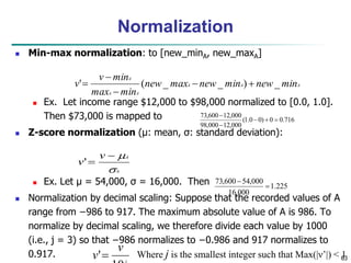 63
Normalization
 Min-max normalization: to [new_minA, new_maxA]
 Ex. Let income range $12,000 to $98,000 normalized to [0.0, 1.0].
Then $73,000 is mapped to
 Z-score normalization (μ: mean, σ: standard deviation):
 Ex. Let μ = 54,000, σ = 16,000. Then
 Normalization by decimal scaling: Suppose that the recorded values of A
range from −986 to 917. The maximum absolute value of A is 986. To
normalize by decimal scaling, we therefore divide each value by 1000
(i.e., j = 3) so that −986 normalizes to −0.986 and 917 normalizes to
0.917.
716
.
0
0
)
0
0
.
1
(
000
,
12
000
,
98
000
,
12
600
,
73





A
A
A
A
A
A
min
new
min
new
max
new
min
max
min
v
v _
)
_
_
(
' 




A
A
v
v




'
v
v' Where j is the smallest integer such that Max(|ν’|) < 1
225
.
1
000
,
16
000
,
54
600
,
73


 
