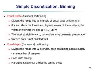 66
Simple Discretization: Binning
 Equal-width (distance) partitioning
 Divides the range into N intervals of equal size: uniform grid
 if A and B are the lowest and highest values of the attribute, the
width of intervals will be: W = (B –A)/N.
 The most straightforward, but outliers may dominate presentation
 Skewed data is not handled well
 Equal-depth (frequency) partitioning
 Divides the range into N intervals, each containing approximately
same number of samples
 Good data scaling
 Managing categorical attributes can be tricky
 
