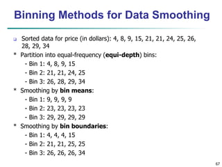 67
Binning Methods for Data Smoothing
 Sorted data for price (in dollars): 4, 8, 9, 15, 21, 21, 24, 25, 26,
28, 29, 34
* Partition into equal-frequency (equi-depth) bins:
- Bin 1: 4, 8, 9, 15
- Bin 2: 21, 21, 24, 25
- Bin 3: 26, 28, 29, 34
* Smoothing by bin means:
- Bin 1: 9, 9, 9, 9
- Bin 2: 23, 23, 23, 23
- Bin 3: 29, 29, 29, 29
* Smoothing by bin boundaries:
- Bin 1: 4, 4, 4, 15
- Bin 2: 21, 21, 25, 25
- Bin 3: 26, 26, 26, 34
 