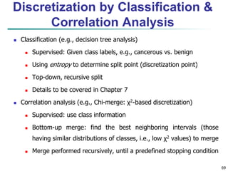 69
Discretization by Classification &
Correlation Analysis
 Classification (e.g., decision tree analysis)
 Supervised: Given class labels, e.g., cancerous vs. benign
 Using entropy to determine split point (discretization point)
 Top-down, recursive split
 Details to be covered in Chapter 7
 Correlation analysis (e.g., Chi-merge: χ2-based discretization)
 Supervised: use class information
 Bottom-up merge: find the best neighboring intervals (those
having similar distributions of classes, i.e., low χ2 values) to merge
 Merge performed recursively, until a predefined stopping condition
 