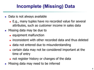 8
Incomplete (Missing) Data
 Data is not always available
 E.g., many tuples have no recorded value for several
attributes, such as customer income in sales data
 Missing data may be due to
 equipment malfunction
 inconsistent with other recorded data and thus deleted
 data not entered due to misunderstanding
 certain data may not be considered important at the
time of entry
 not register history or changes of the data
 Missing data may need to be inferred
 