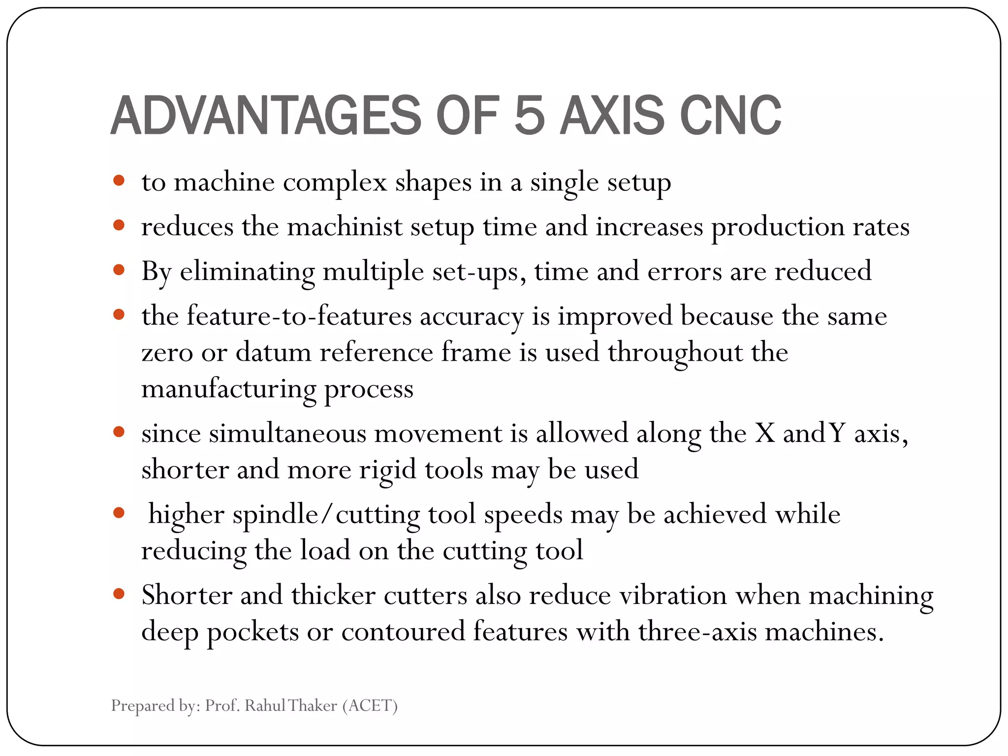 ADVANTAGES OF 5 AXIS CNC
 to machine complex shapes in a single setup
 reduces the machinist setup time and increases production rates
 By eliminating multiple set-ups, time and errors are reduced
 the feature-to-features accuracy is improved because the same
zero or datum reference frame is used throughout the
manufacturing process
 since simultaneous movement is allowed along the X andY axis,
shorter and more rigid tools may be used
 higher spindle/cutting tool speeds may be achieved while
reducing the load on the cutting tool
 Shorter and thicker cutters also reduce vibration when machining
deep pockets or contoured features with three-axis machines.
Prepared by: Prof. RahulThaker (ACET)
 