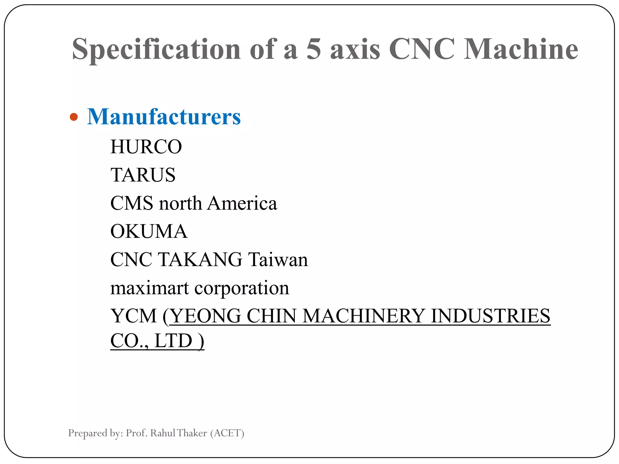 Specification of a 5 axis CNC Machine
 Manufacturers
HURCO
TARUS
CMS north America
OKUMA
CNC TAKANG Taiwan
maximart corporation
YCM (YEONG CHIN MACHINERY INDUSTRIES
CO., LTD )
Prepared by: Prof. RahulThaker (ACET)
 