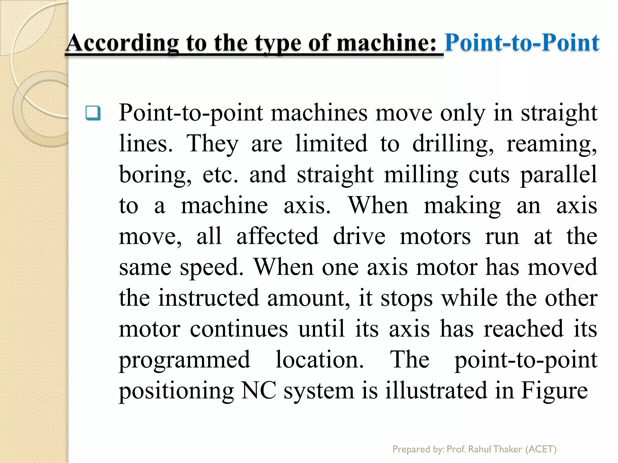 According to the type of machine: Point-to-Point
 Point-to-point machines move only in straight
lines. They are limited to drilling, reaming,
boring, etc. and straight milling cuts parallel
to a machine axis. When making an axis
move, all affected drive motors run at the
same speed. When one axis motor has moved
the instructed amount, it stops while the other
motor continues until its axis has reached its
programmed location. The point-to-point
positioning NC system is illustrated in Figure
Prepared by: Prof. Rahul Thaker (ACET)
 