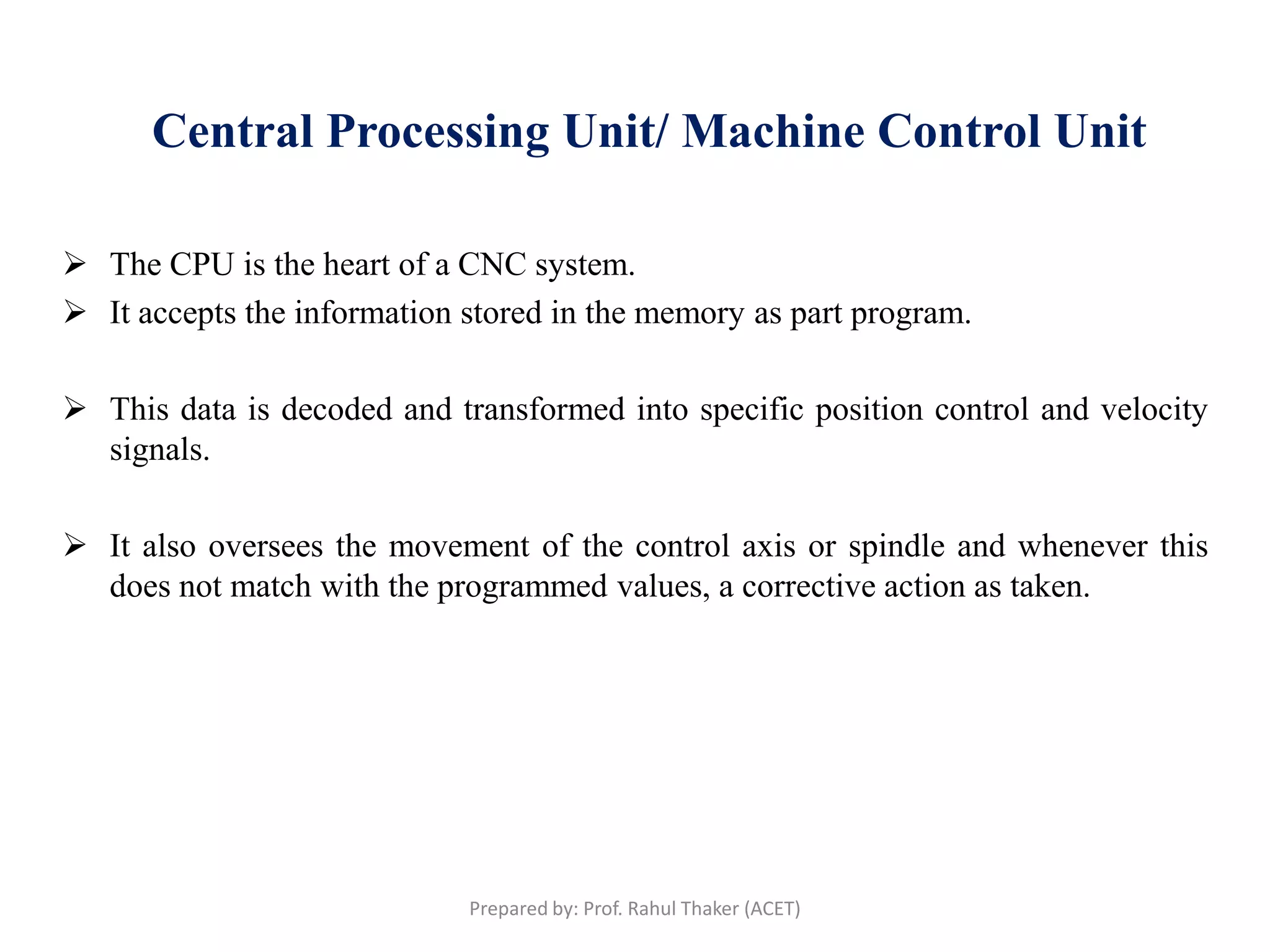 Central Processing Unit/ Machine Control Unit
 The CPU is the heart of a CNC system.
 It accepts the information stored in the memory as part program.
 This data is decoded and transformed into specific position control and velocity
signals.
 It also oversees the movement of the control axis or spindle and whenever this
does not match with the programmed values, a corrective action as taken.
Prepared by: Prof. Rahul Thaker (ACET)
 